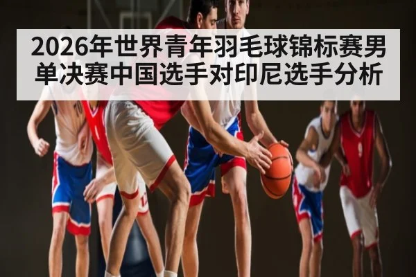 2026年世界青年羽毛球锦标赛男单决赛中国选手对印尼选手分析（MG Sports）