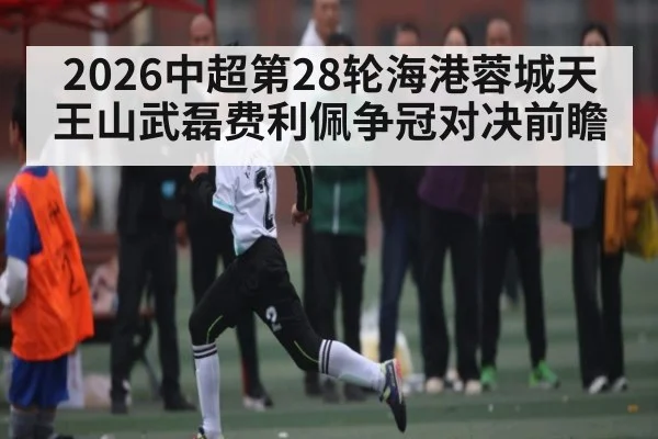 2026中超第28轮海港蓉城天王山武磊费利佩争冠对决前瞻（MG Sports）